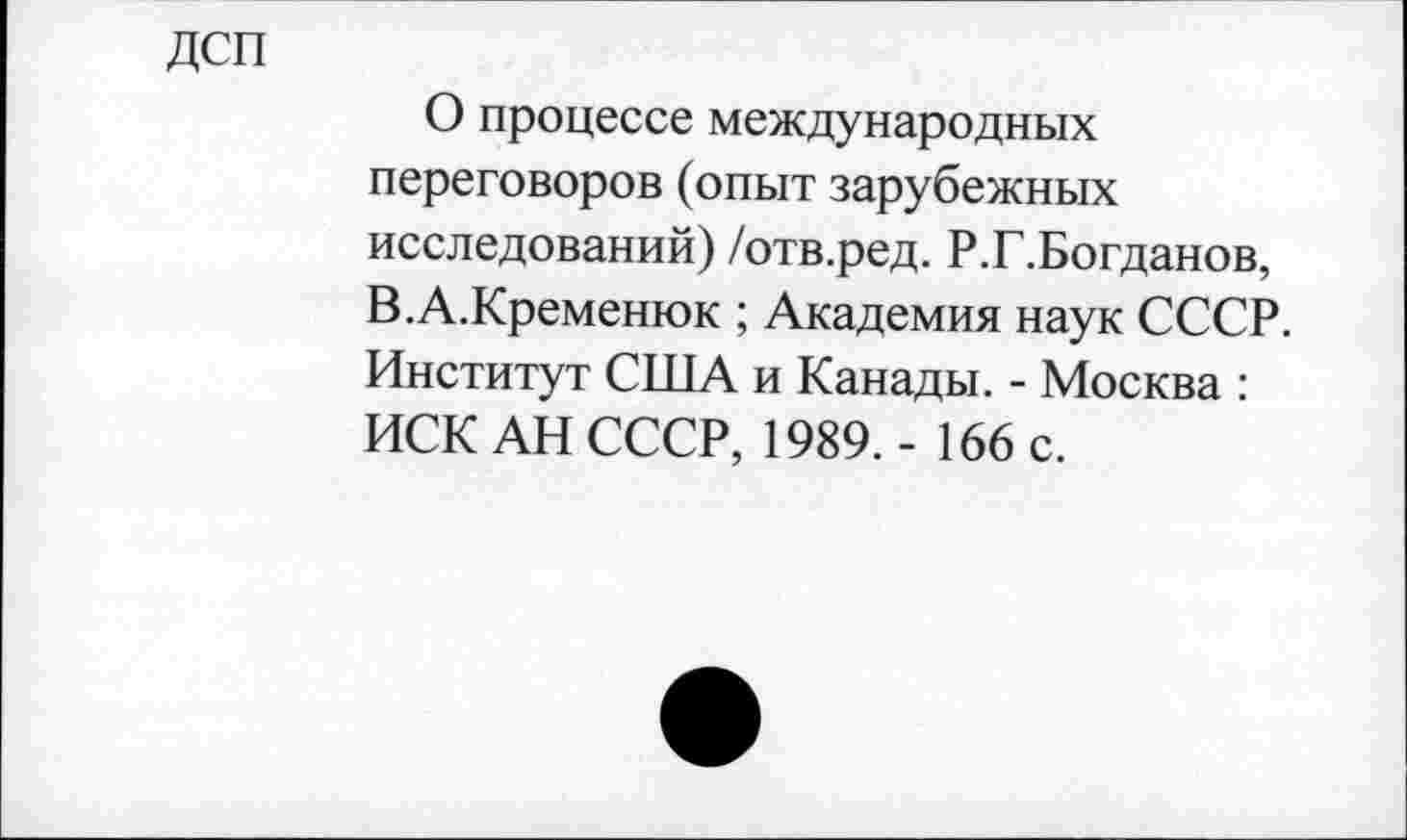 ﻿ДСП
О процессе международных переговоров (опыт зарубежных исследований) /отв.ред. Р.Г.Богданов, В.А.Кременюк ; Академия наук СССР. Институт США и Канады. - Москва : ИСК АН СССР, 1989. - 166 с.